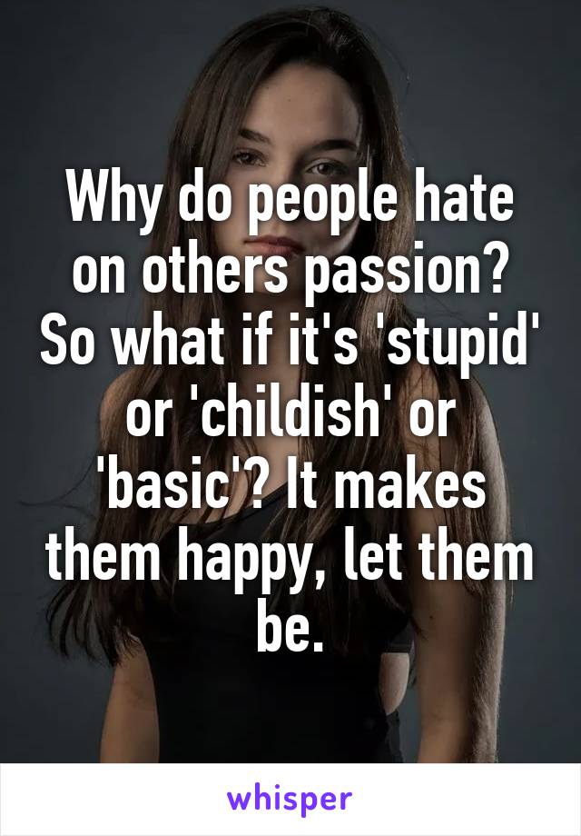 Why do people hate on others passion? So what if it's 'stupid' or 'childish' or 'basic'? It makes them happy, let them be.
