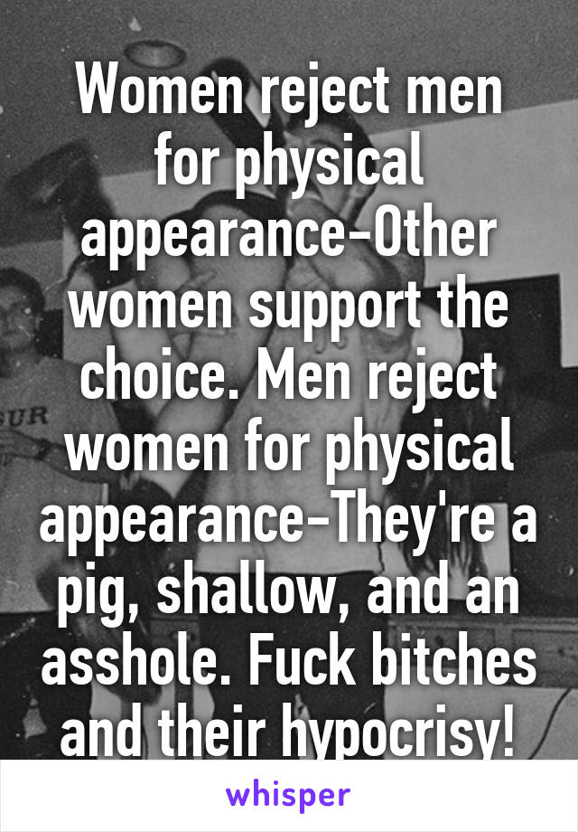Women reject men for physical appearance-Other women support the choice. Men reject women for physical appearance-They're a pig, shallow, and an asshole. Fuck bitches and their hypocrisy!