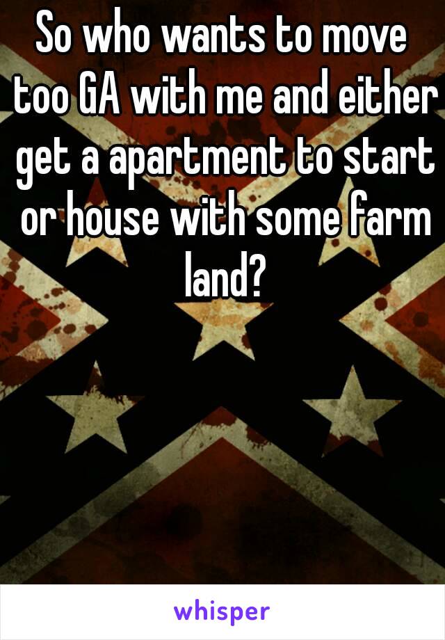 So who wants to move too GA with me and either get a apartment to start or house with some farm land?
