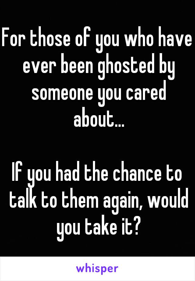 For those of you who have ever been ghosted by someone you cared about...

If you had the chance to talk to them again, would you take it?