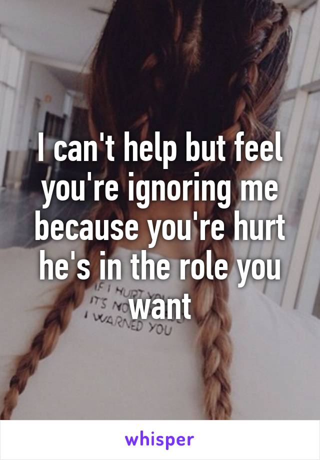 I can't help but feel you're ignoring me because you're hurt he's in the role you want