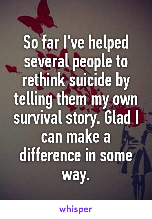 So far I've helped several people to rethink suicide by telling them my own survival story. Glad I can make a difference in some way.