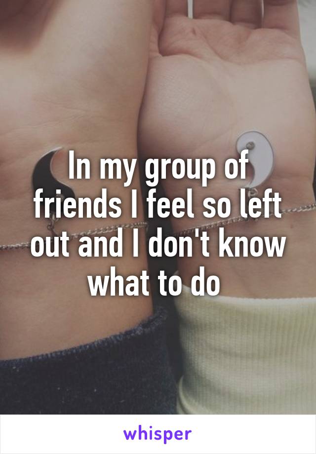 In my group of friends I feel so left out and I don't know what to do 