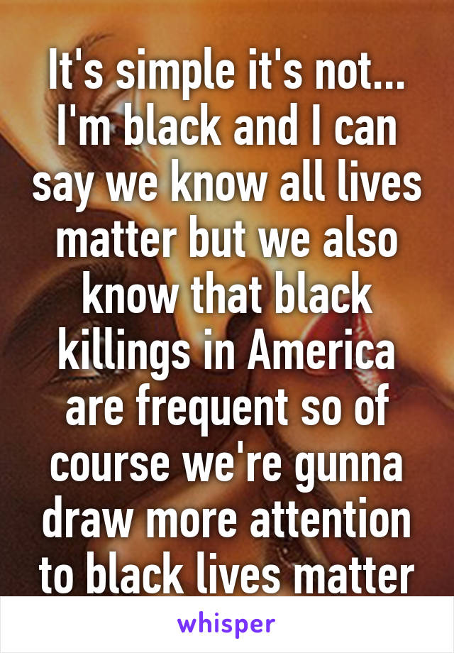 It's simple it's not... I'm black and I can say we know all lives matter but we also know that black killings in America are frequent so of course we're gunna draw more attention to black lives matter