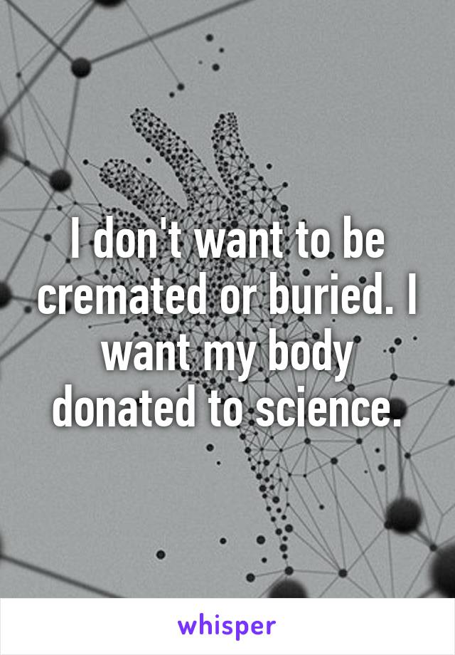 I don't want to be cremated or buried. I want my body donated to science.