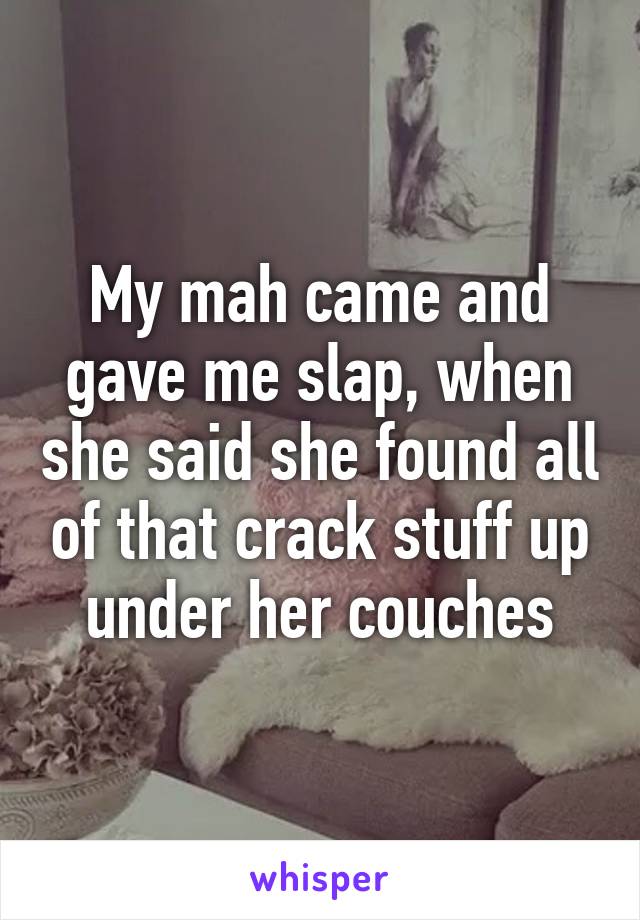 My mah came and gave me slap, when she said she found all of that crack stuff up under her couches
