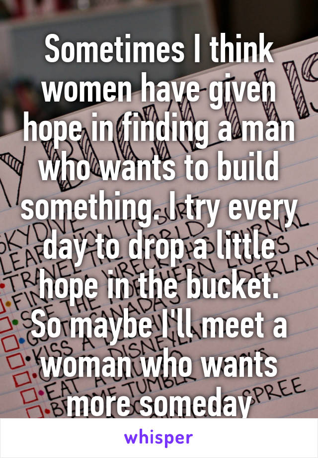 Sometimes I think women have given hope in finding a man who wants to build something. I try every day to drop a little hope in the bucket. So maybe I'll meet a woman who wants more someday