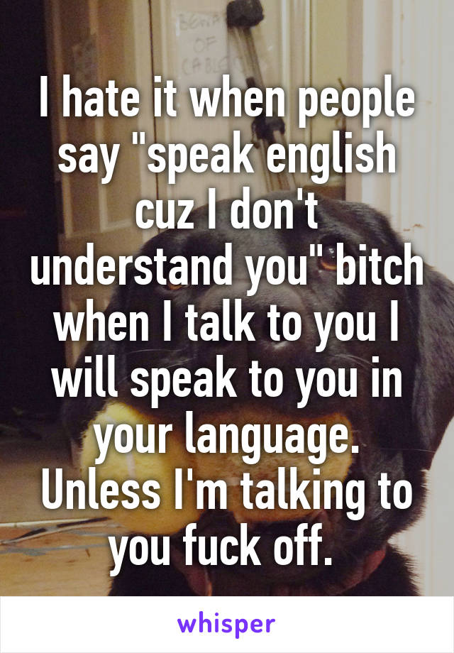 I hate it when people say "speak english cuz I don't understand you" bitch when I talk to you I will speak to you in your language. Unless I'm talking to you fuck off. 
