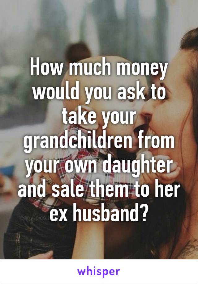 How much money would you ask to take your grandchildren from your own daughter and sale them to her ex husband?