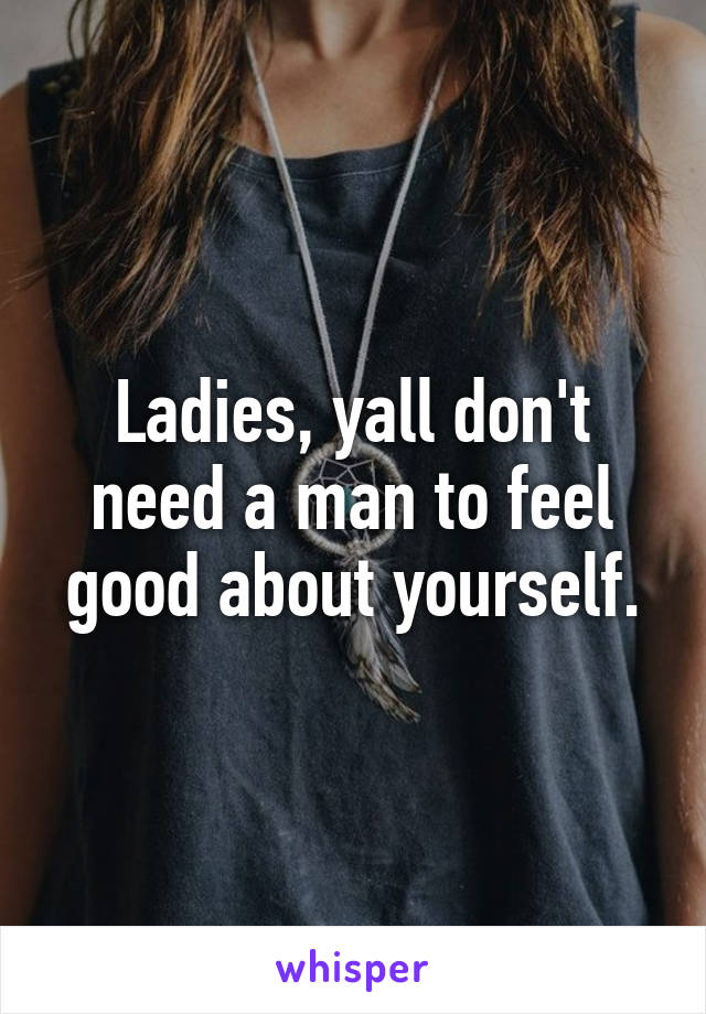 Ladies, yall don't need a man to feel good about yourself.
