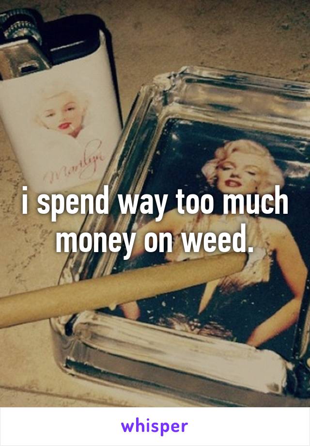 i spend way too much money on weed.