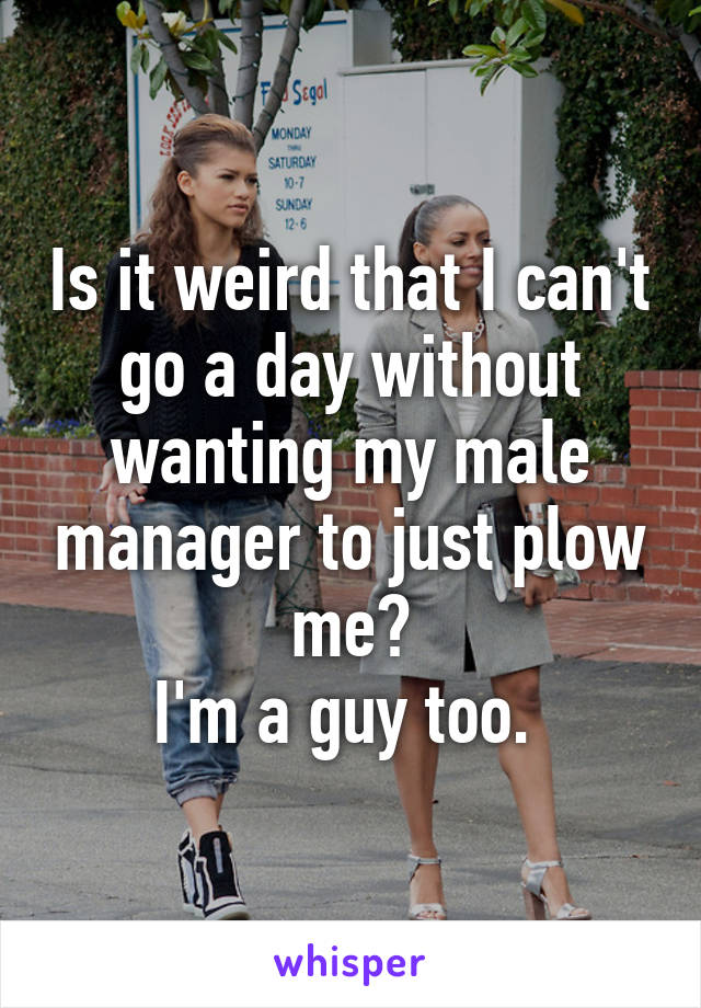 Is it weird that I can't go a day without wanting my male manager to just plow me?
I'm a guy too. 