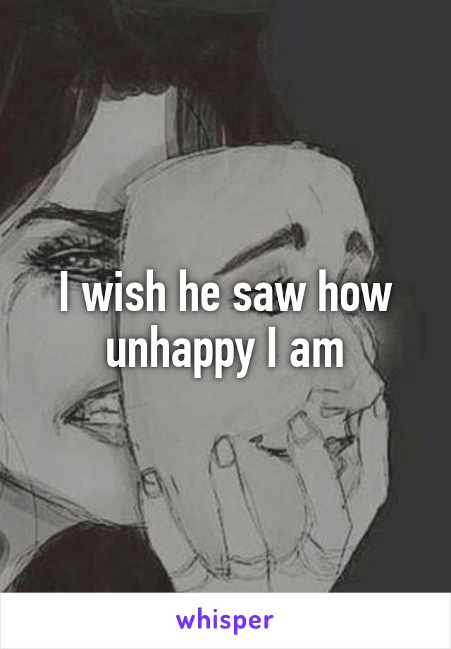 I wish he saw how unhappy I am