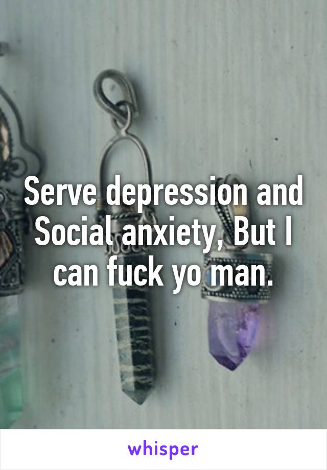 Serve depression and Social anxiety, But I can fuck yo man.