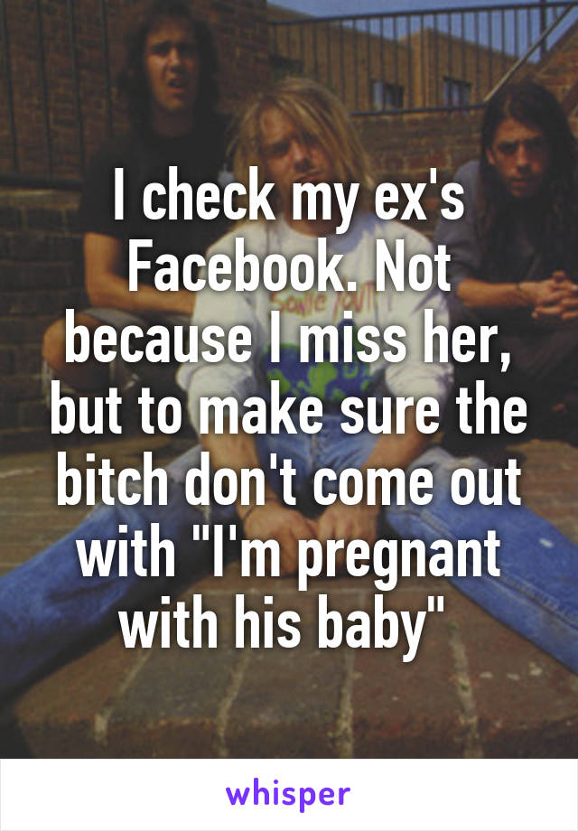 I check my ex's Facebook. Not because I miss her, but to make sure the bitch don't come out with "I'm pregnant with his baby" 