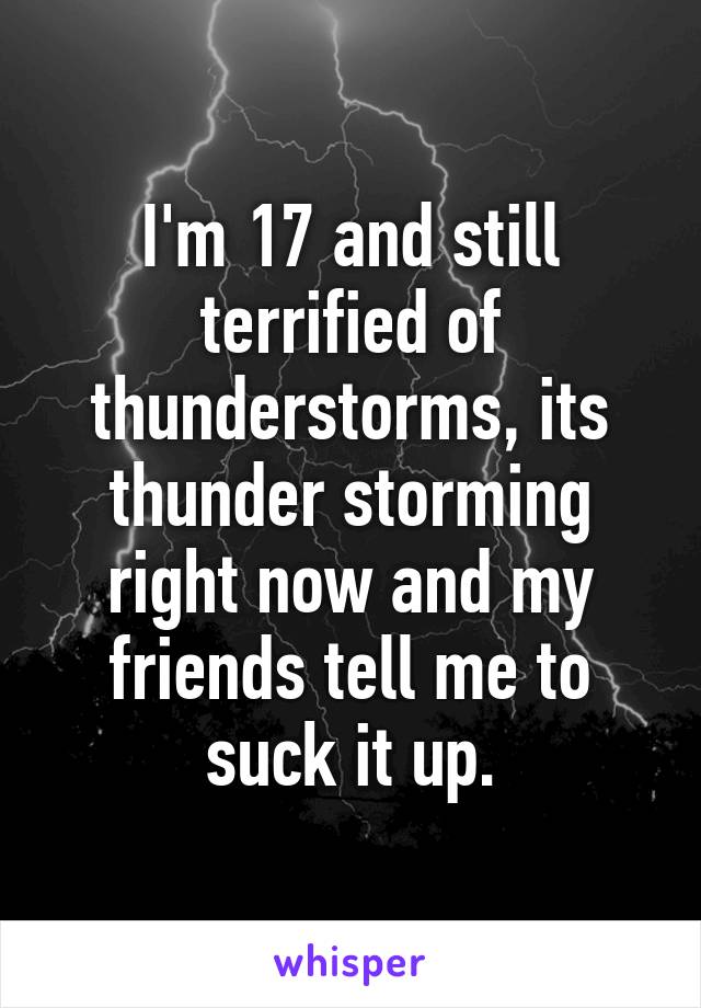 I'm 17 and still terrified of thunderstorms, its thunder storming right now and my friends tell me to suck it up.