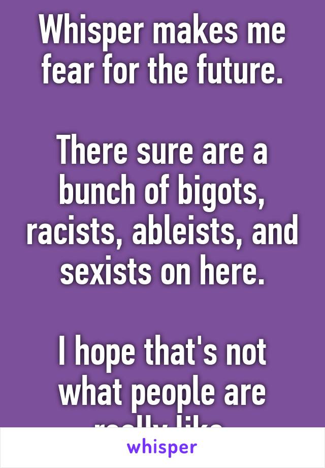 Whisper makes me fear for the future.

There sure are a bunch of bigots, racists, ableists, and sexists on here.

I hope that's not what people are really like.