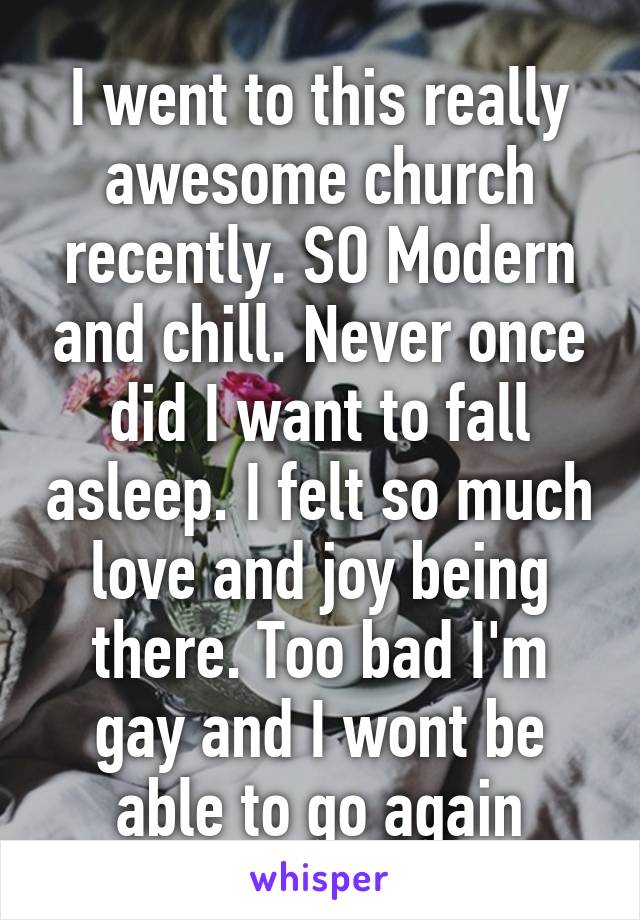 I went to this really awesome church recently. SO Modern and chill. Never once did I want to fall asleep. I felt so much love and joy being there. Too bad I'm gay and I wont be able to go again