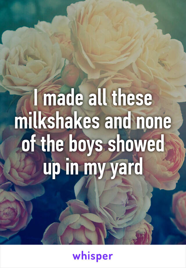 I made all these milkshakes and none of the boys showed up in my yard
