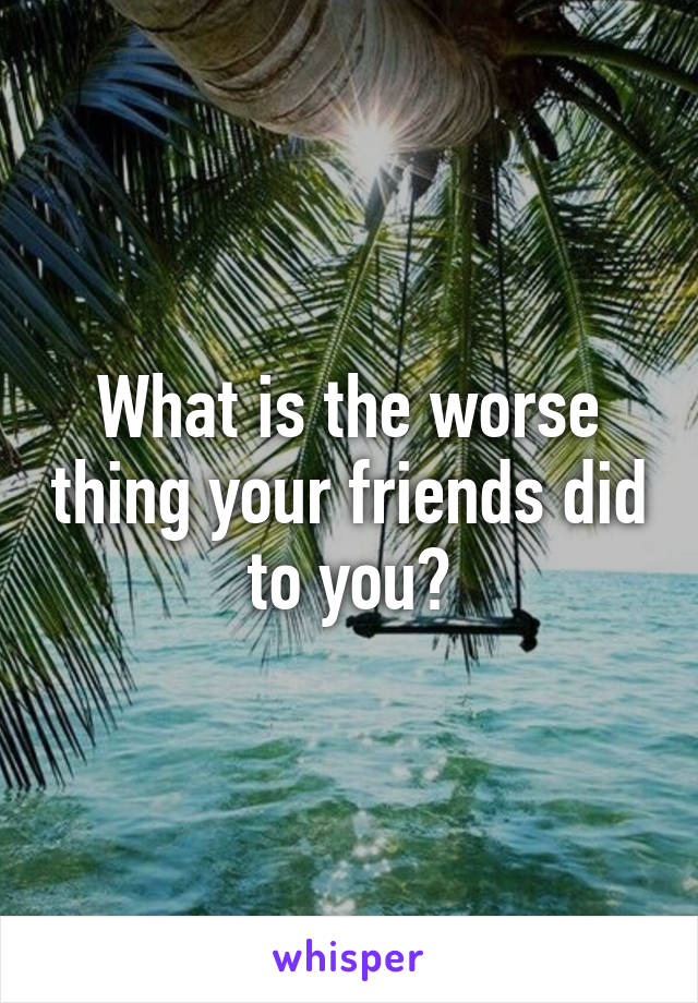 What is the worse thing your friends did to you?