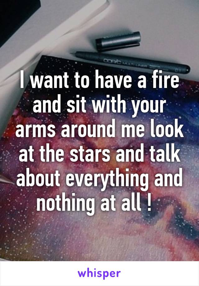I want to have a fire and sit with your arms around me look at the stars and talk about everything and nothing at all !  