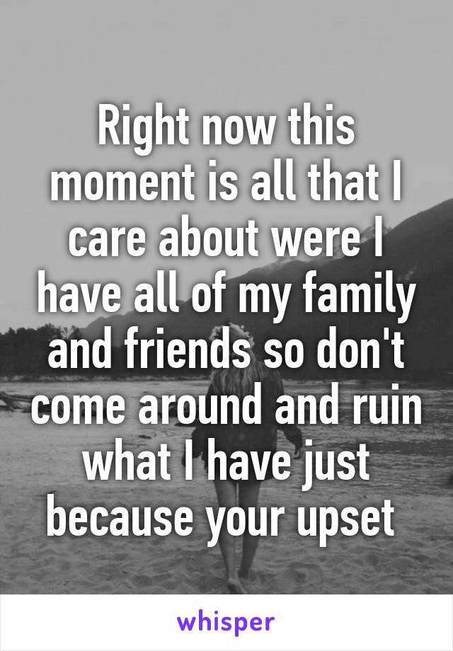 Right now this moment is all that I care about were I have all of my family and friends so don't come around and ruin what I have just because your upset 