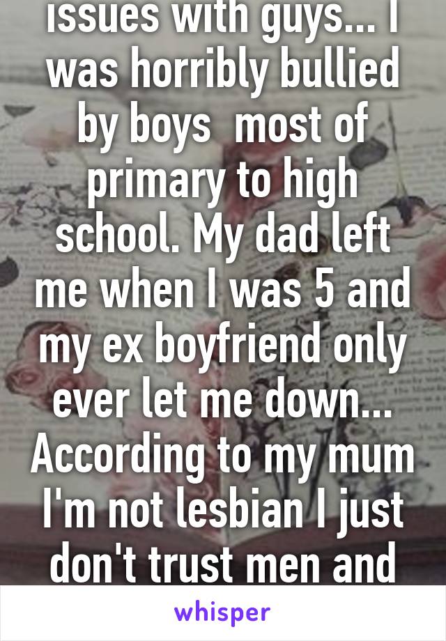 I've always had issues with guys... I was horribly bullied by boys  most of primary to high school. My dad left me when I was 5 and my ex boyfriend only ever let me down... According to my mum I'm not lesbian I just don't trust men and need to get over my self :/ 