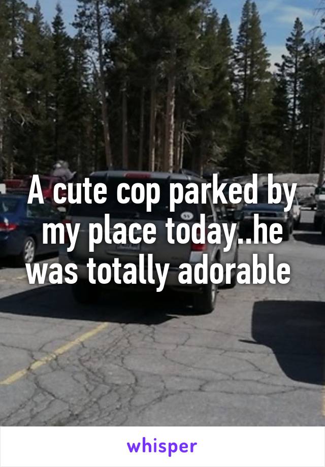 A cute cop parked by my place today..he was totally adorable 