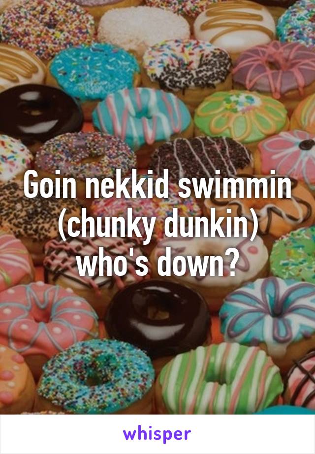 Goin nekkid swimmin (chunky dunkin) who's down?