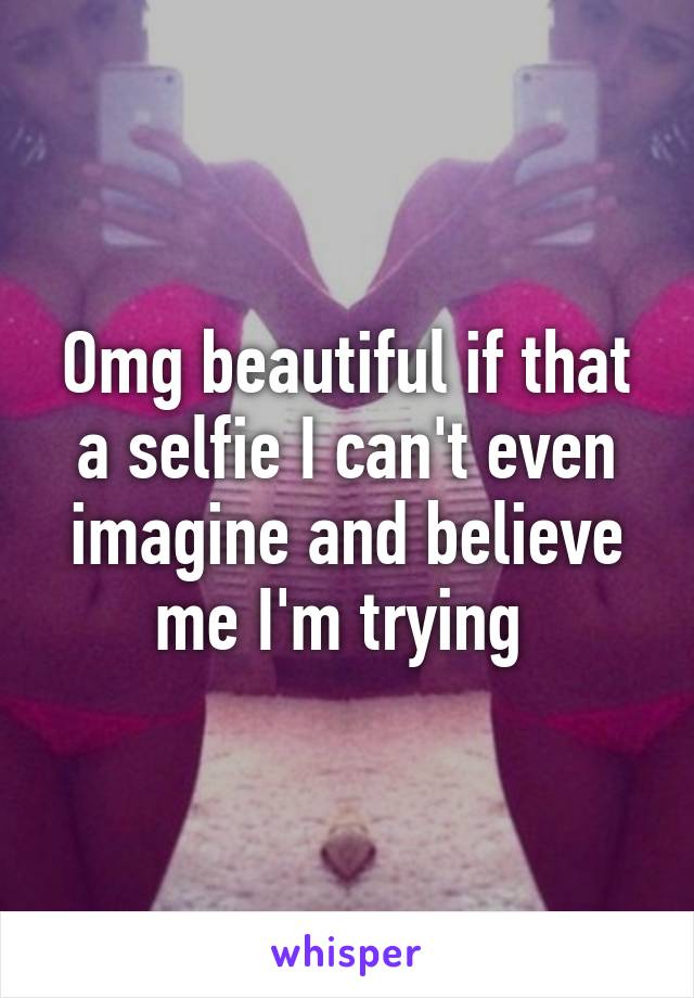 Omg beautiful if that a selfie I can't even imagine and believe me I'm trying 