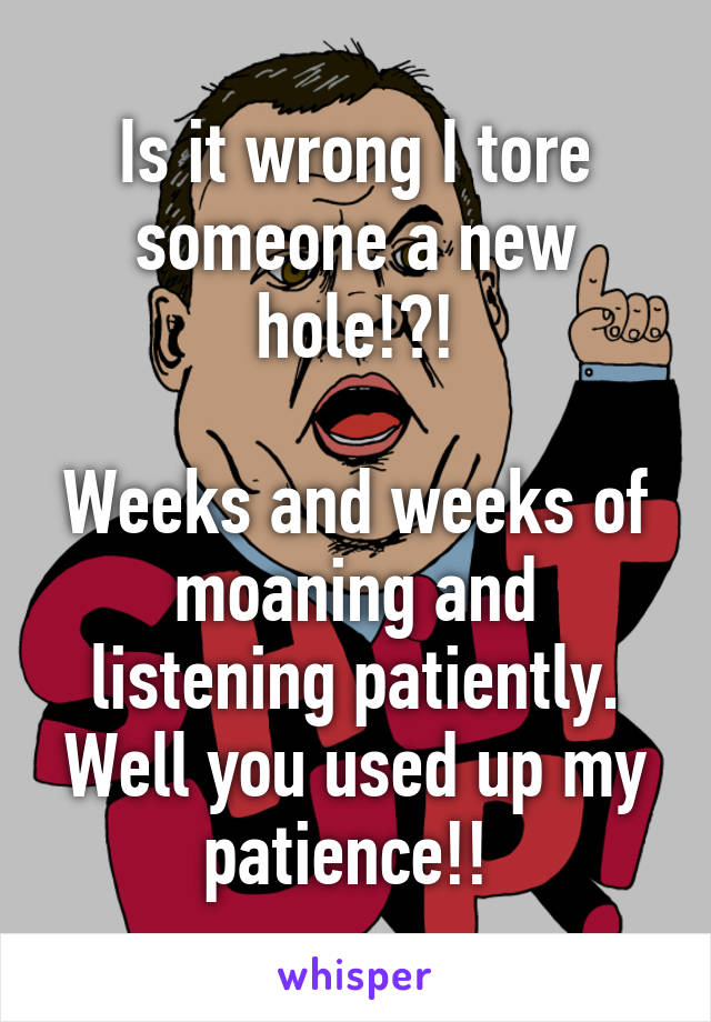 Is it wrong I tore someone a new hole!?!

Weeks and weeks of moaning and listening patiently. Well you used up my patience!! 