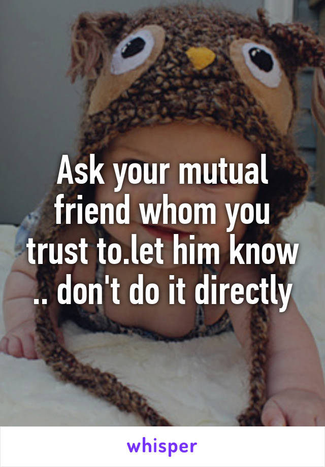 Ask your mutual friend whom you trust to.let him know .. don't do it directly