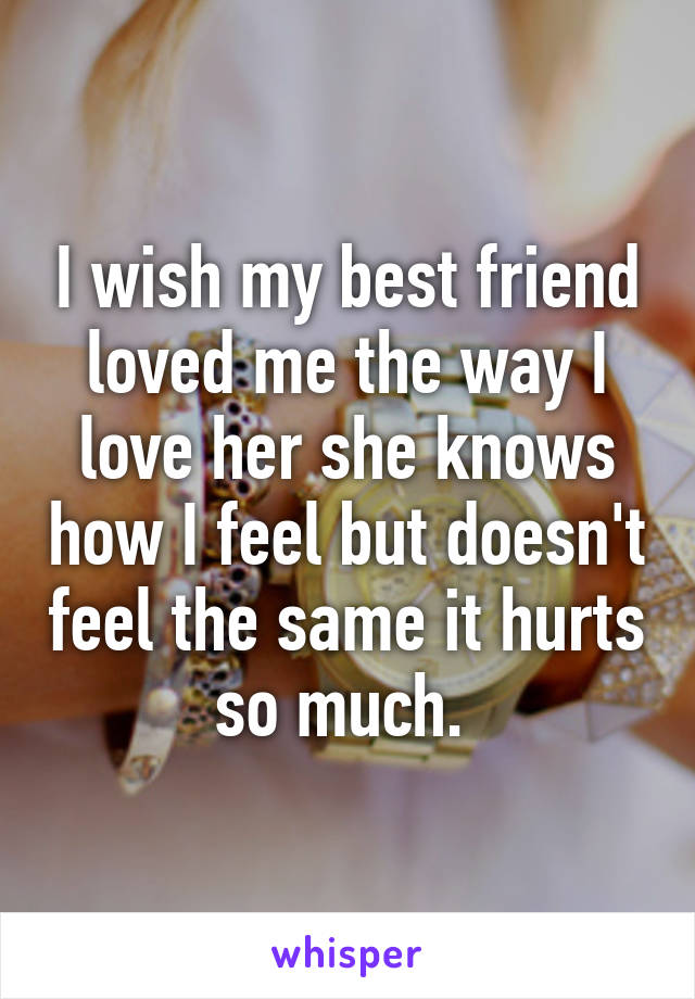 I wish my best friend loved me the way I love her she knows how I feel but doesn't feel the same it hurts so much. 