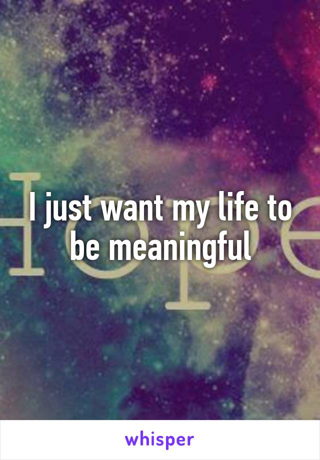I just want my life to be meaningful