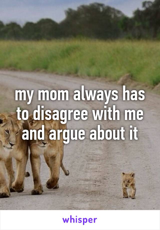 my mom always has to disagree with me and argue about it