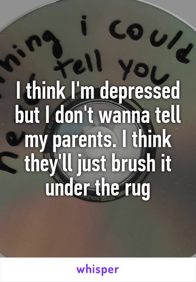 I think I'm depressed but I don't wanna tell my parents. I think they'll just brush it under the rug