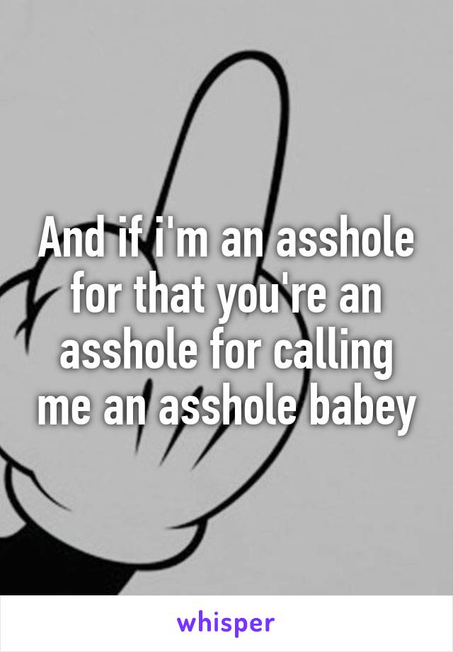 And if i'm an asshole for that you're an asshole for calling me an asshole babey