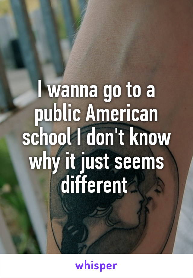 I wanna go to a public American school I don't know why it just seems different 