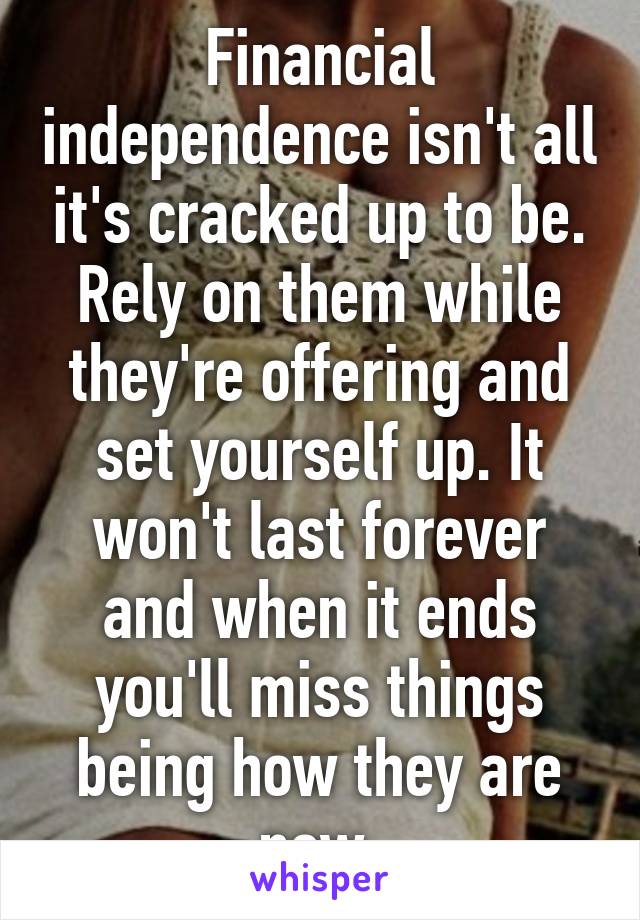 Financial independence isn't all it's cracked up to be. Rely on them while they're offering and set yourself up. It won't last forever and when it ends you'll miss things being how they are now.