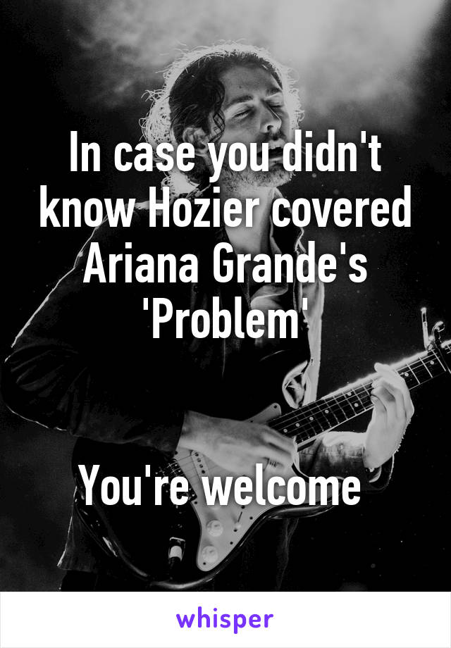 In case you didn't know Hozier covered Ariana Grande's 'Problem'


You're welcome 