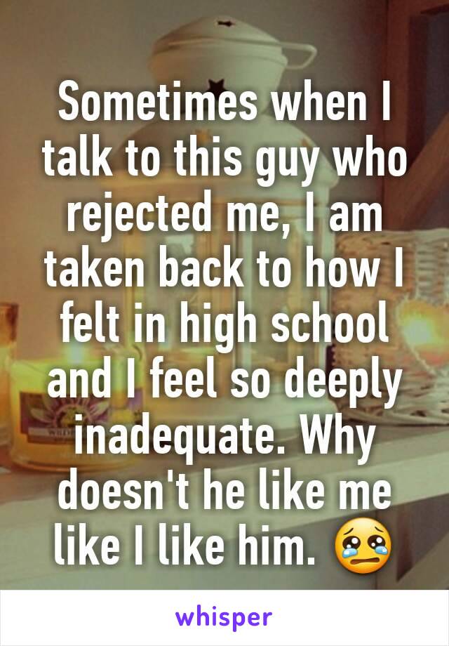 Sometimes when I talk to this guy who rejected me, I am taken back to how I felt in high school and I feel so deeply inadequate. Why doesn't he like me like I like him. 😢