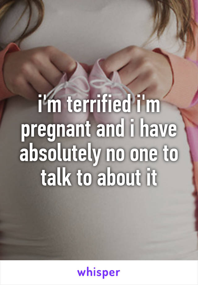 i'm terrified i'm pregnant and i have absolutely no one to talk to about it