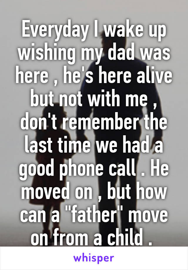 Everyday I wake up wishing my dad was here , he's here alive but not with me , don't remember the last time we had a good phone call . He moved on , but how can a "father" move on from a child . 