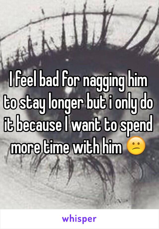 I feel bad for nagging him to stay longer but i only do it because I want to spend more time with him 😕