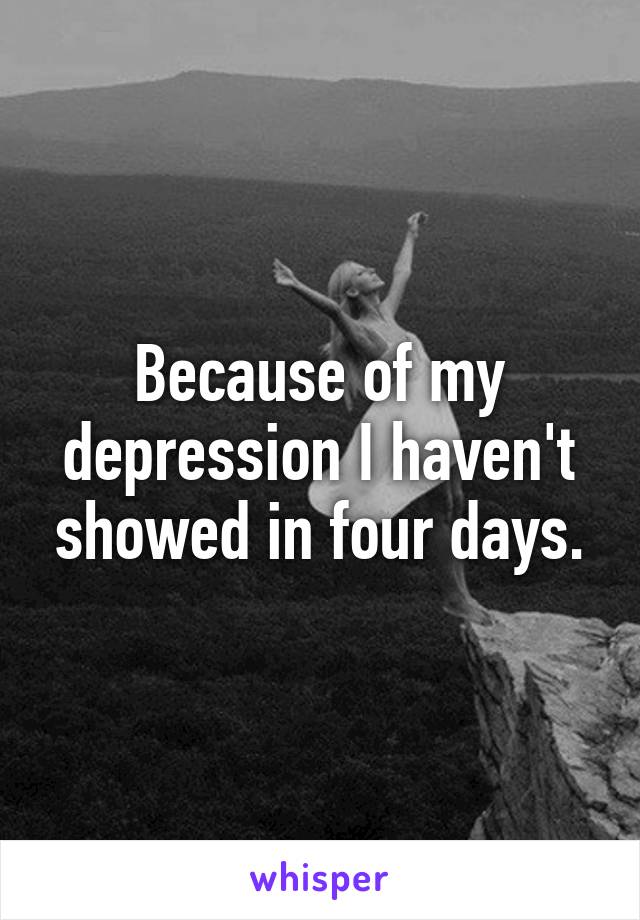 Because of my depression I haven't showed in four days.