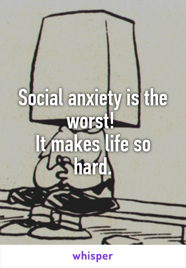 Social anxiety is the worst! 
It makes life so hard.