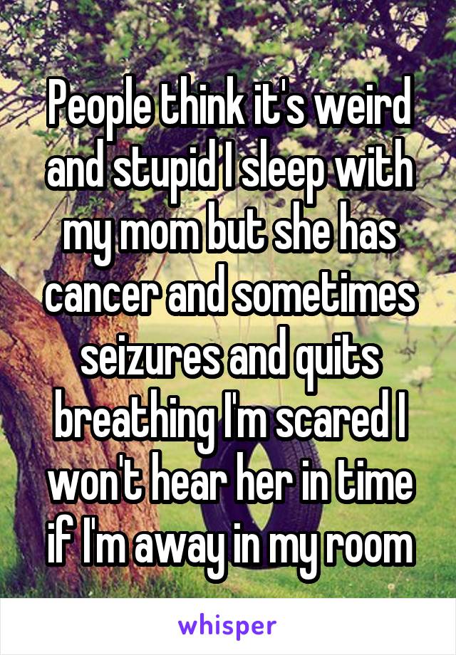 People think it's weird and stupid I sleep with my mom but she has cancer and sometimes seizures and quits breathing I'm scared I won't hear her in time if I'm away in my room