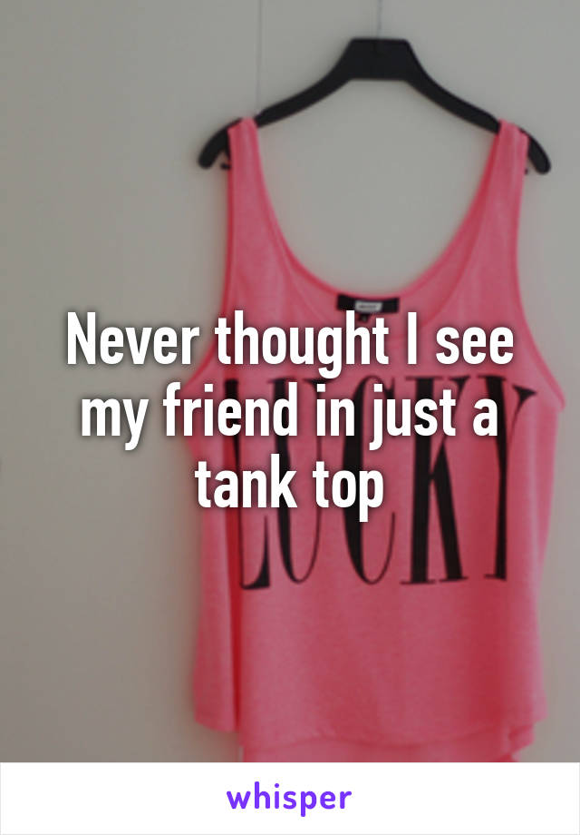 Never thought I see my friend in just a tank top