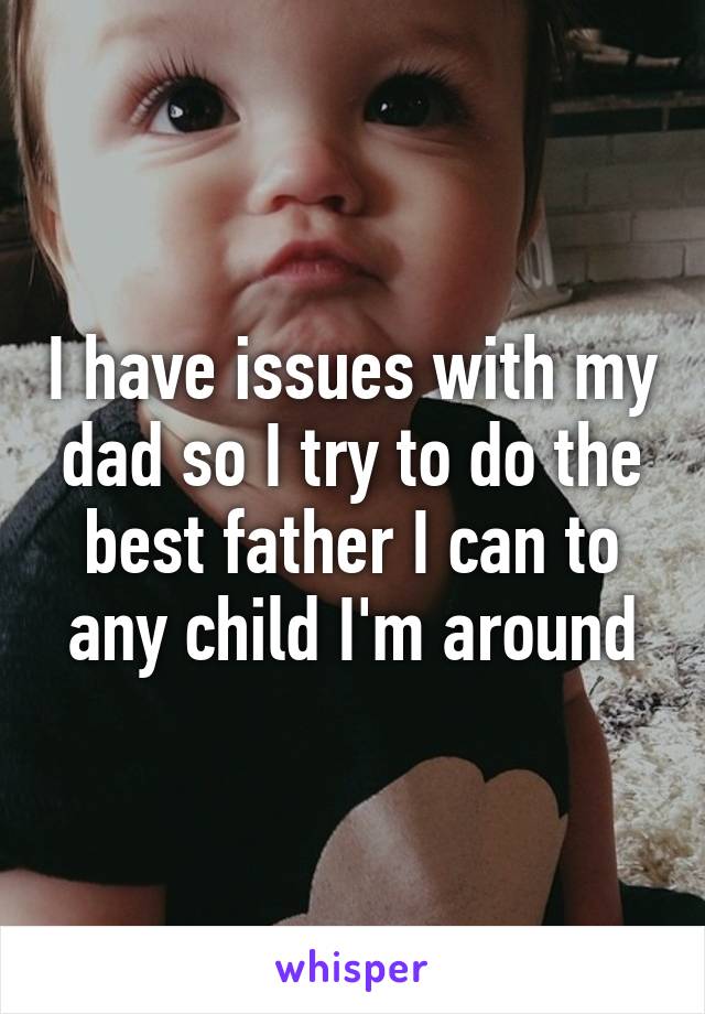 I have issues with my dad so I try to do the best father I can to any child I'm around