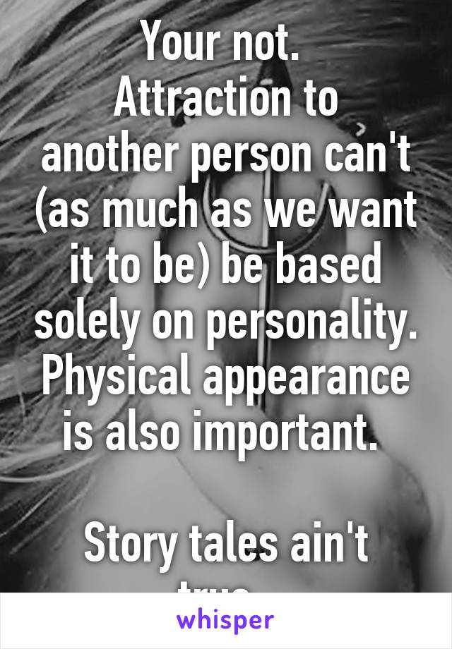 Your not. 
Attraction to another person can't (as much as we want it to be) be based solely on personality. Physical appearance is also important. 

Story tales ain't true. 